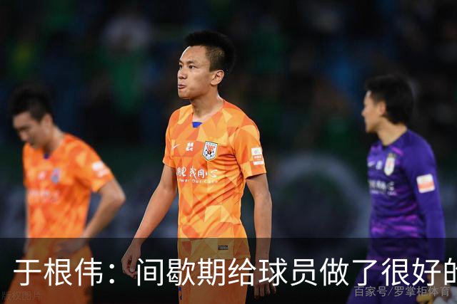 于根伟：间歇期给球员做了很好的恢复调整，全队上下要统一思想