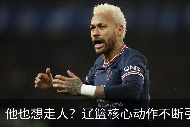 他也想走人？辽篮核心动作不断引猜想，下家3选1，或再联手张镇麟