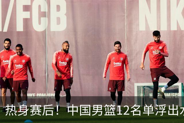 热身赛后！中国男篮12名单浮出水面！焦泊乔曾凡博庞峥麟或落选