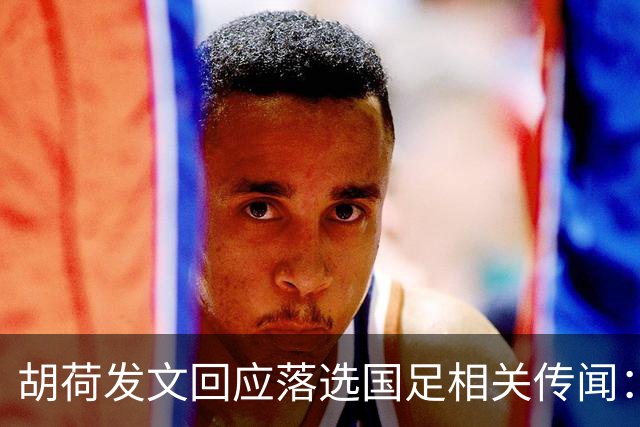 胡荷发文回应落选国足相关传闻：没别的事儿 大家别瞎猜