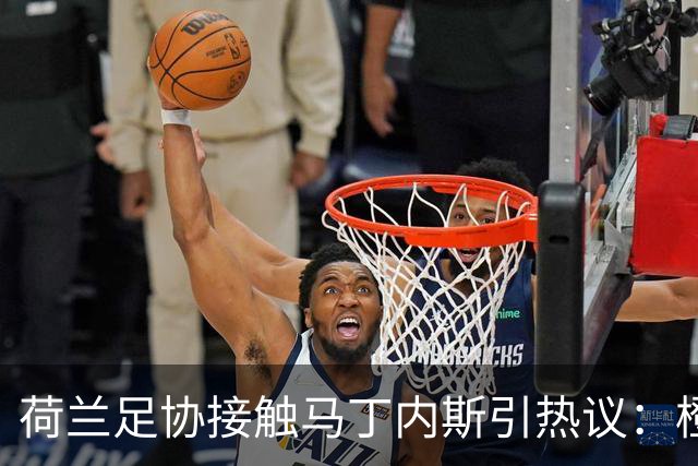 荷兰足协接触马丁内斯引热议：橙衣军团也要“组黄金一代”？