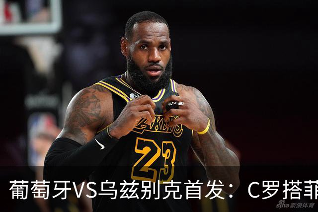 葡萄牙VS乌兹别克首发：C罗搭菲利克斯 B费配巴黎双星