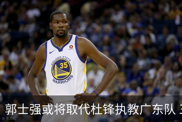 郭士强或将取代杜锋执教广东队 三位主力球员状态爆棚助中国男篮获胜