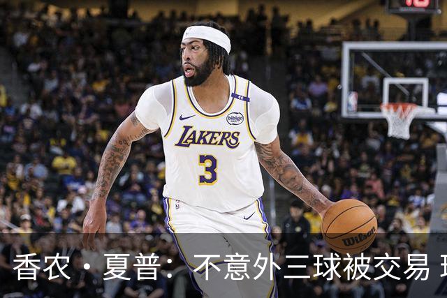 香农·夏普：不意外三球被交易 球队都在避开3亿美元续约合同