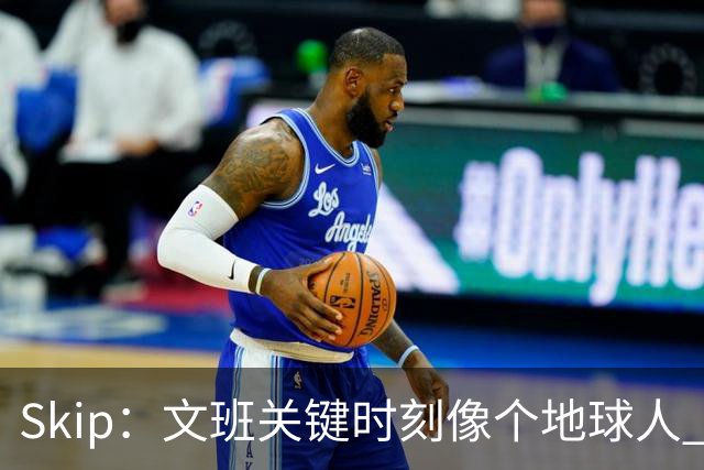 Skip：文班关键时刻像个地球人 他绝对受到了NBA的过度保护